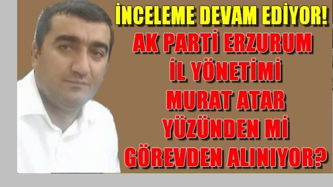 AK PARTİ ERZURUM İL TEŞKİLATI MURAT ATAR YÜZÜNDEN Mİ GÖREVDEN ALINIYOR?