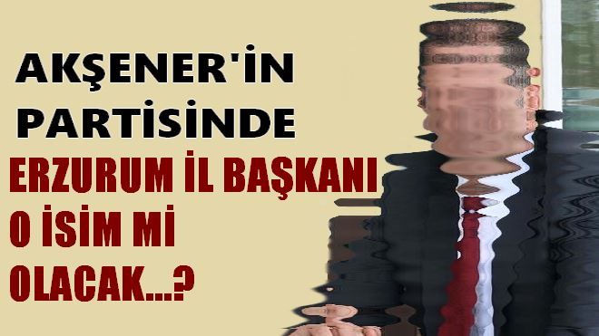 ERZURUM İL BAŞKANI O İSİM Mİ OLACAK?