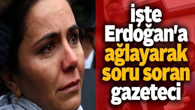 İşte Erdoğan´a ağlayarak soru soran gazeteci
