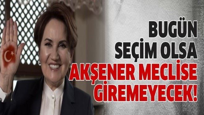 Bugün seçim olsa Akşener meclise giremeyecek!