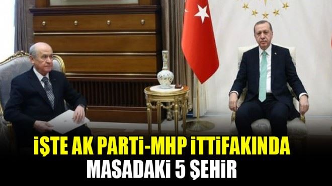 İşte AK Parti-MHP ittifakında masadaki 5 şehir