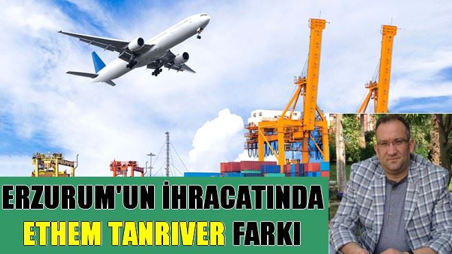 ERZURUM´UN İHRACATINDA ETHEM TANRIVER FARKI